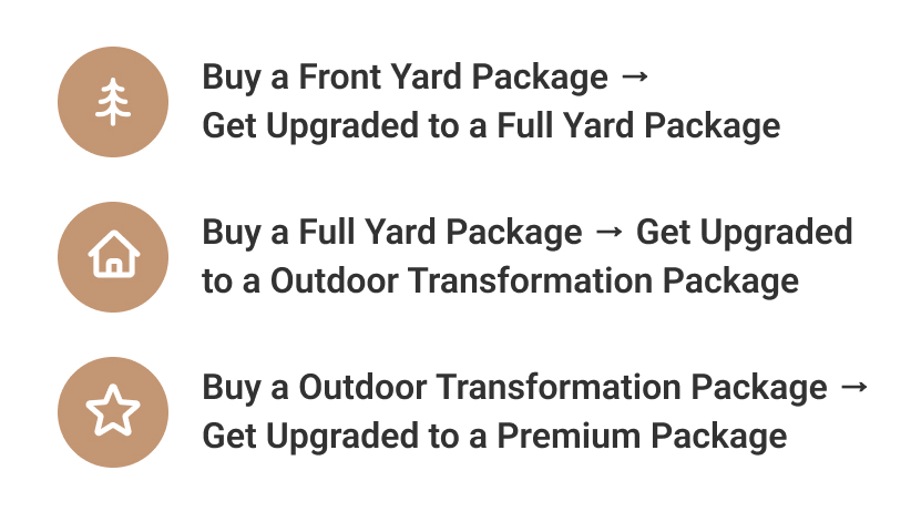 Buy a Backyard Package, Get Upgraded to a Full Yard Package Buy a Full Yard Package, Get Upgraded to an Outdoor Transformation Package Buy an Outdoor Transformation Package, Get Upgraded to a Premium Package